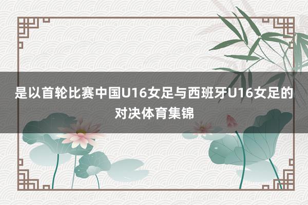 是以首轮比赛中国U16女足与西班牙U16女足的对决体育集锦