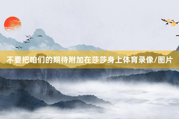 不要把咱们的期待附加在莎莎身上体育录像/图片