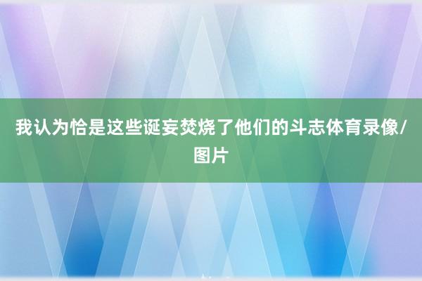 我认为恰是这些诞妄焚烧了他们的斗志体育录像/图片