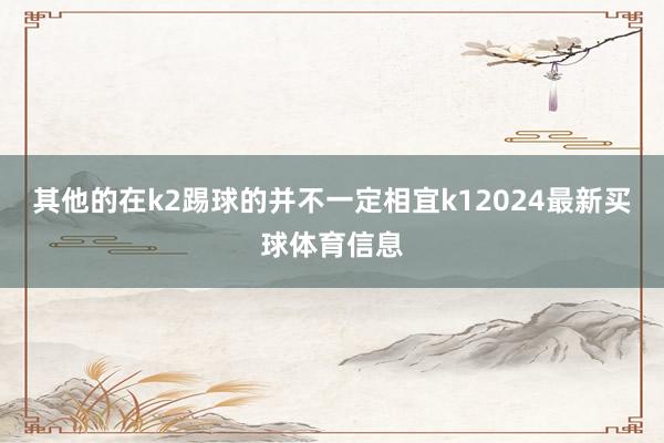 其他的在k2踢球的并不一定相宜k12024最新买球体育信息