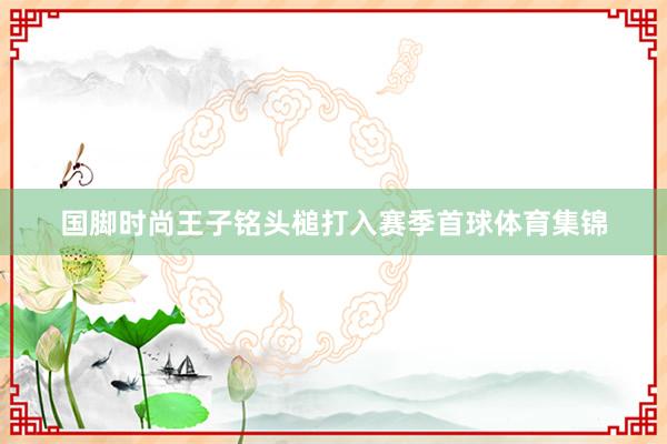 国脚时尚王子铭头槌打入赛季首球体育集锦