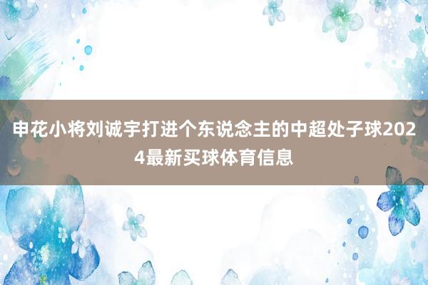 申花小将刘诚宇打进个东说念主的中超处子球2024最新买球体育信息