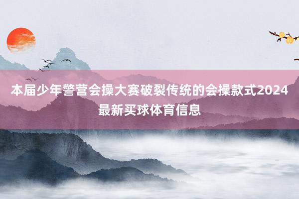 本届少年警营会操大赛破裂传统的会操款式2024最新买球体育信息