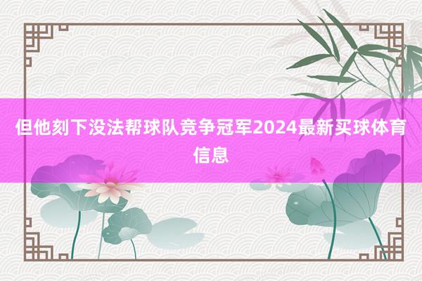 但他刻下没法帮球队竞争冠军2024最新买球体育信息