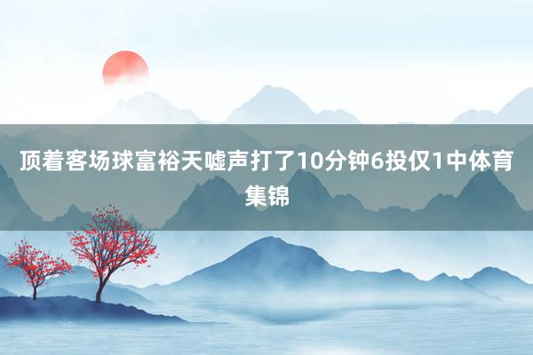 顶着客场球富裕天嘘声打了10分钟6投仅1中体育集锦