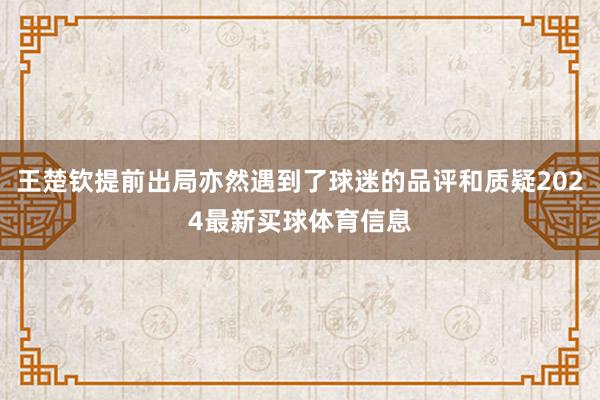 王楚钦提前出局亦然遇到了球迷的品评和质疑2024最新买球体育信息
