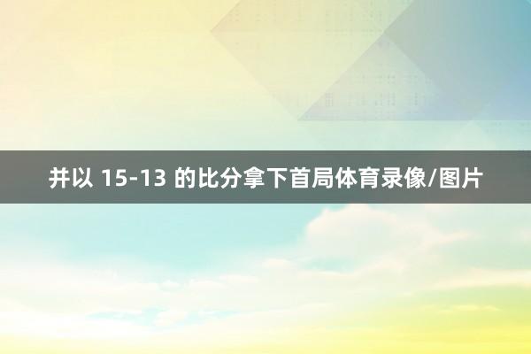 并以 15-13 的比分拿下首局体育录像/图片