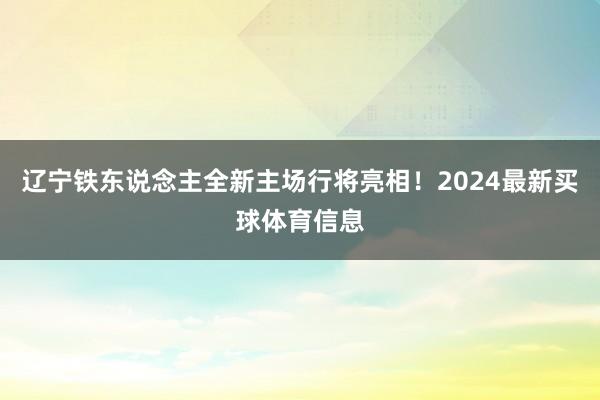辽宁铁东说念主全新主场行将亮相！2024最新买球体育信息