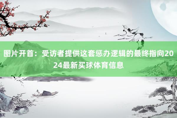 图片开首：受访者提供这套惩办逻辑的最终指向2024最新买球体育信息
