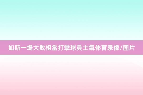 如斯一場大敗相當打擊球員士氣体育录像/图片