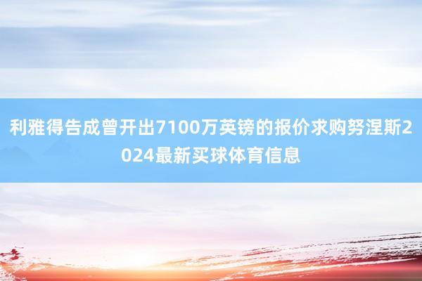 利雅得告成曾开出7100万英镑的报价求购努涅斯2024最新买球体育信息