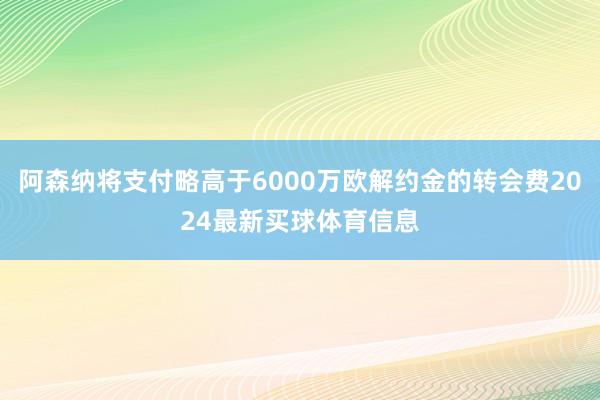 阿森纳将支付略高于6000万欧解约金的转会费2024最新买球体育信息