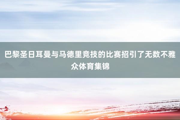 巴黎圣日耳曼与马德里竞技的比赛招引了无数不雅众体育集锦