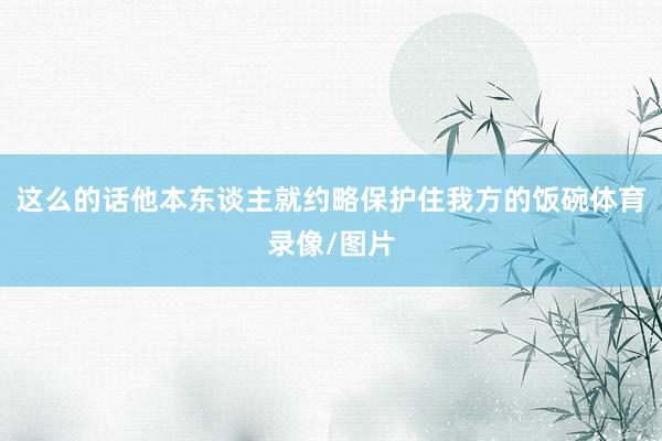 这么的话他本东谈主就约略保护住我方的饭碗体育录像/图片
