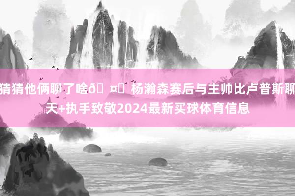 猜猜他俩聊了啥🤔杨瀚森赛后与主帅比卢普斯聊天+执手致敬2024最新买球体育信息