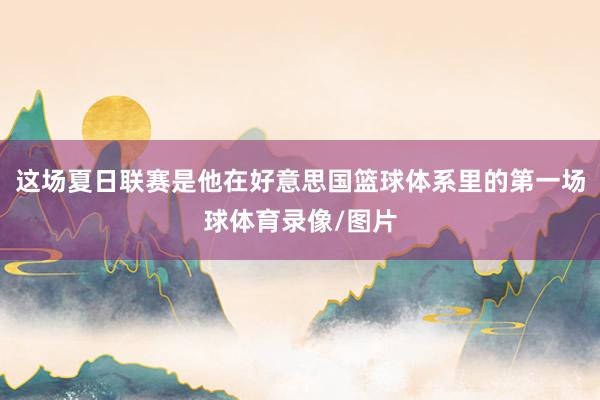 这场夏日联赛是他在好意思国篮球体系里的第一场球体育录像/图片