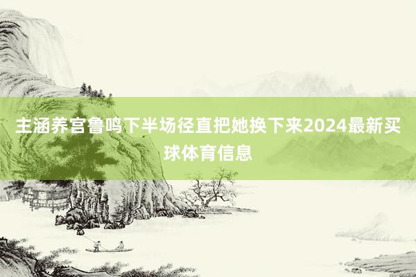 主涵养宫鲁鸣下半场径直把她换下来2024最新买球体育信息