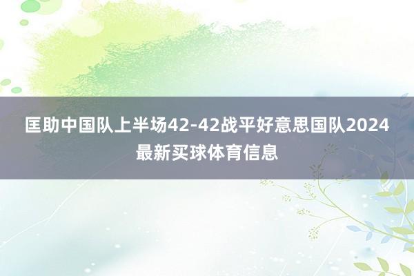 匡助中国队上半场42-42战平好意思国队2024最新买球体育信息