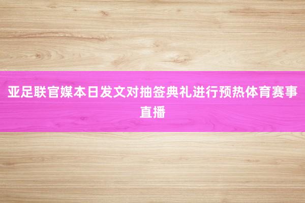 亚足联官媒本日发文对抽签典礼进行预热体育赛事直播