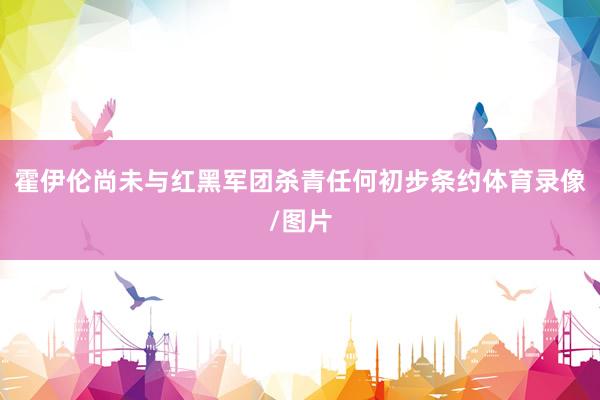 霍伊伦尚未与红黑军团杀青任何初步条约体育录像/图片