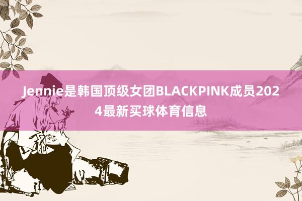 Jennie是韩国顶级女团BLACKPINK成员2024最新买球体育信息