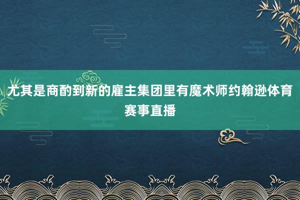 尤其是商酌到新的雇主集团里有魔术师约翰逊体育赛事直播