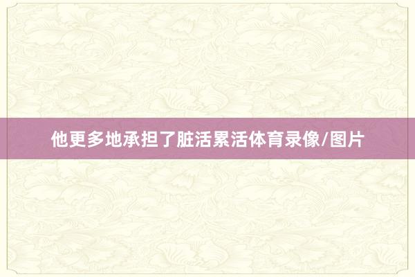 他更多地承担了脏活累活体育录像/图片