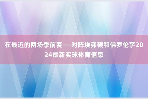 在最近的两场季前赛——对阵埃弗顿和佛罗伦萨2024最新买球体育信息
