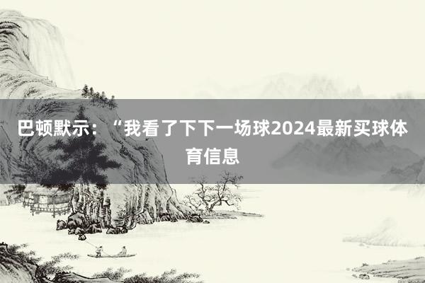 巴顿默示：“我看了下下一场球2024最新买球体育信息