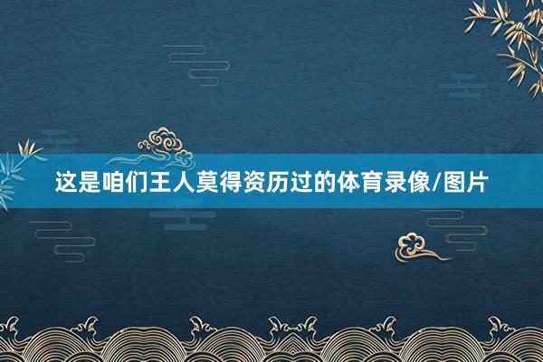 这是咱们王人莫得资历过的体育录像/图片