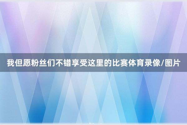 我但愿粉丝们不错享受这里的比赛体育录像/图片