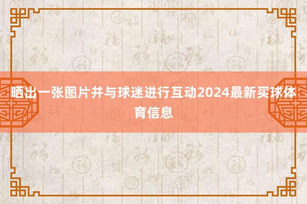 晒出一张图片并与球迷进行互动2024最新买球体育信息