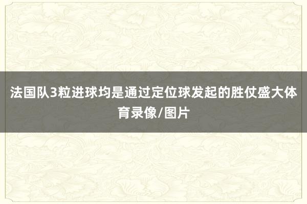 法国队3粒进球均是通过定位球发起的胜仗盛大体育录像/图片