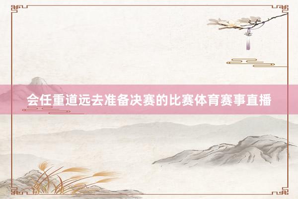会任重道远去准备决赛的比赛体育赛事直播