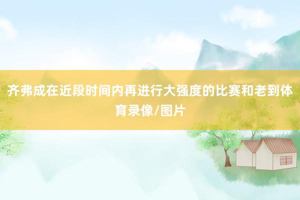 齐弗成在近段时间内再进行大强度的比赛和老到体育录像/图片