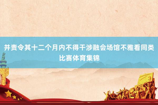 并责令其十二个月内不得干涉融会场馆不雅看同类比赛体育集锦