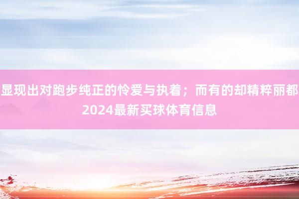 显现出对跑步纯正的怜爱与执着；而有的却精粹丽都2024最新买球体育信息