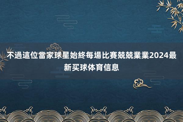 不過這位當家球星始終每場比賽兢兢業業2024最新买球体育信息