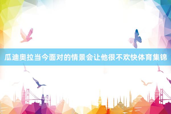 瓜迪奥拉当今面对的情景会让他很不欢快体育集锦