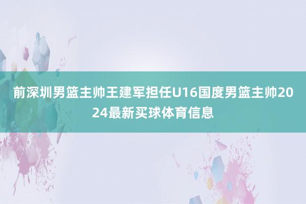 前深圳男篮主帅王建军担任U16国度男篮主帅2024最新买球体育信息