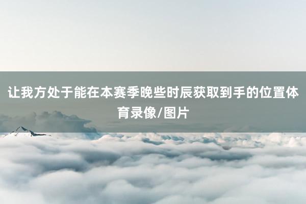 让我方处于能在本赛季晚些时辰获取到手的位置体育录像/图片