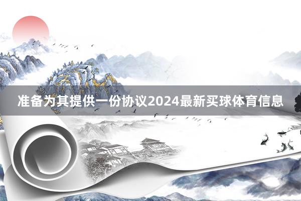 准备为其提供一份协议2024最新买球体育信息