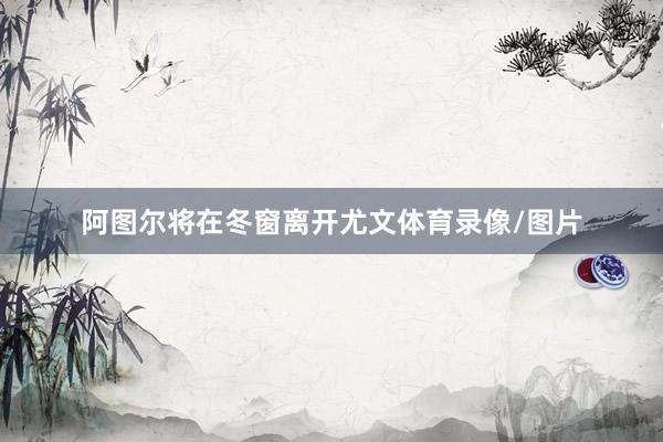 阿图尔将在冬窗离开尤文体育录像/图片