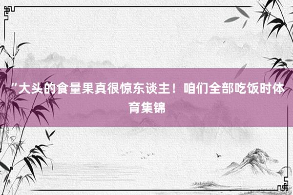 “大头的食量果真很惊东谈主！咱们全部吃饭时体育集锦
