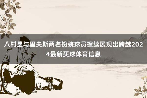 八村塁与里夫斯两名扮装球员握续展现出跨越2024最新买球体育信息