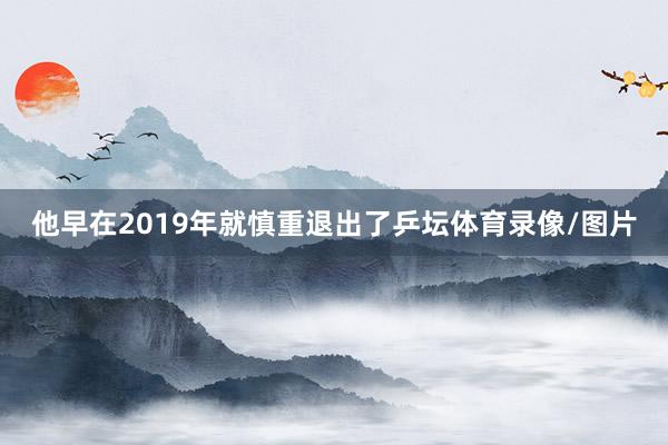 他早在2019年就慎重退出了乒坛体育录像/图片