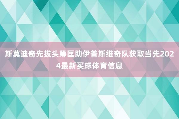 斯莫迪奇先拔头筹匡助伊普斯维奇队获取当先2024最新买球体育信息