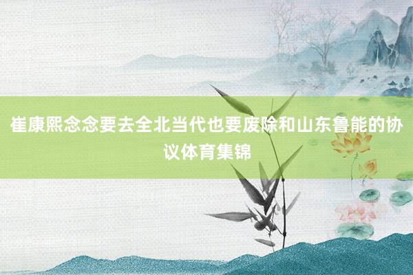 崔康熙念念要去全北当代也要废除和山东鲁能的协议体育集锦