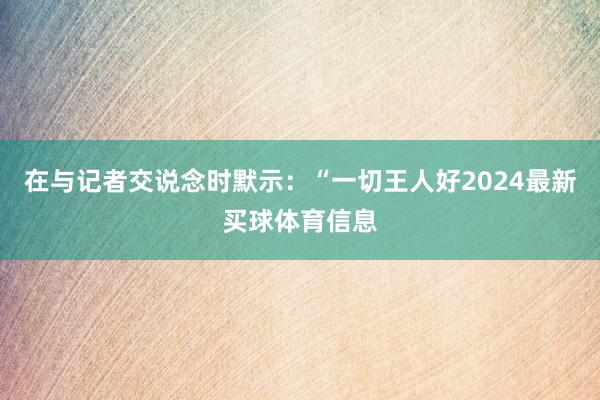 在与记者交说念时默示：“一切王人好2024最新买球体育信息