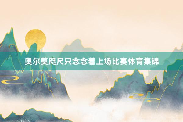 奥尔莫咫尺只念念着上场比赛体育集锦